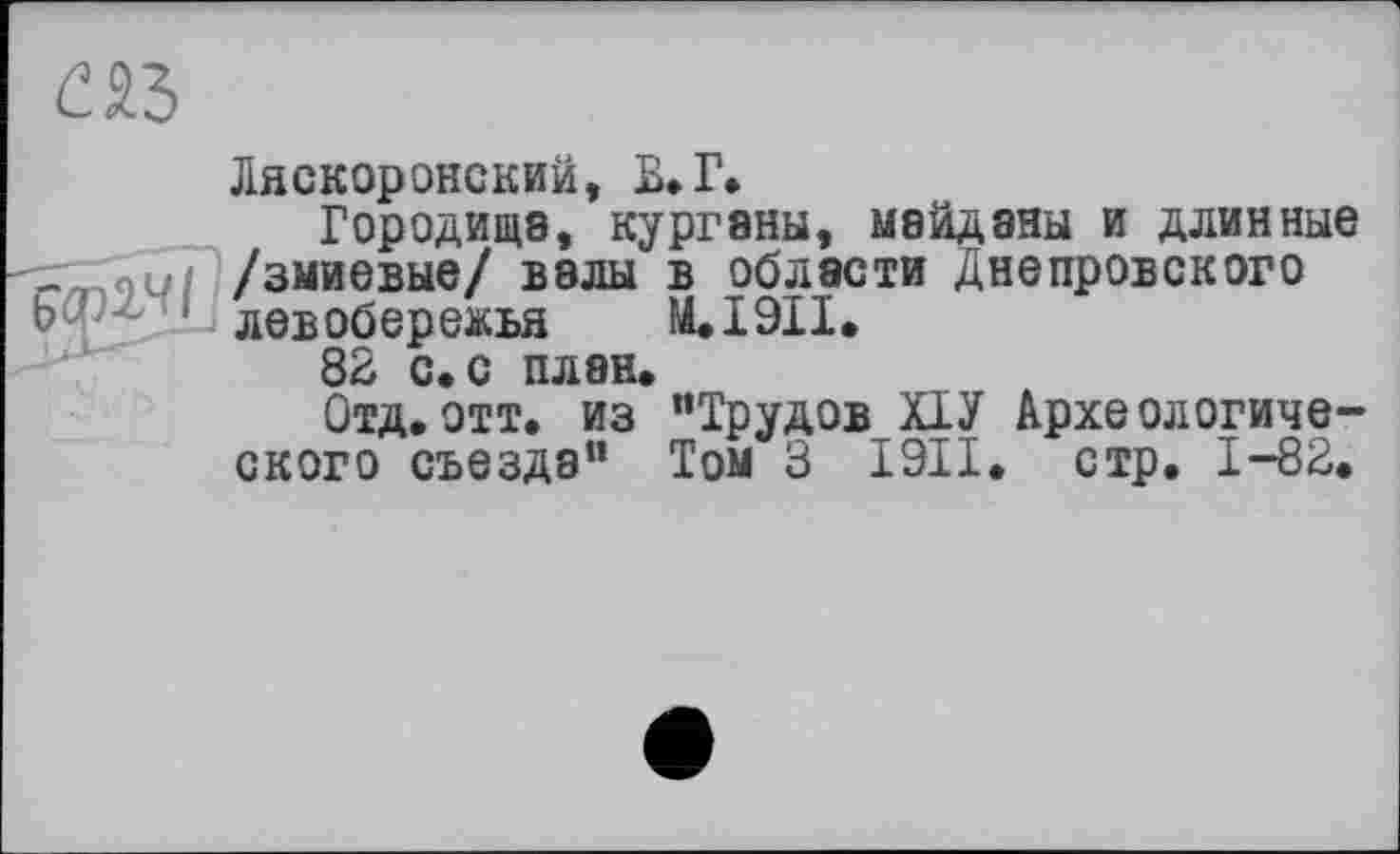 ﻿Ляскоронский, В»Г.
Городища, курганы, майданы и длинные 7^ «и /змиевые/ валы в области Днепровского Ь- z 1 левобережья M.I9II.
82 с. с план.
Отд,отт. из “Трудов ХІУ Археологического съезда" Том З I9II. стр. 1-82,